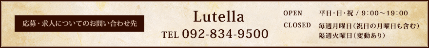 応募・求人についてのお問い合わせ先 Lutella [TEL]092-834-9500 [OPEN]平日・日・祝 / 9：00〜19：00 [CLOSED]毎週月曜日（祝日の月曜日も含む）・隔週火曜日（変動あり